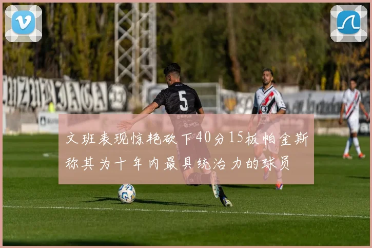 文班表现惊艳砍下40分15板帕金斯称其为十年内最具统治力的球员
