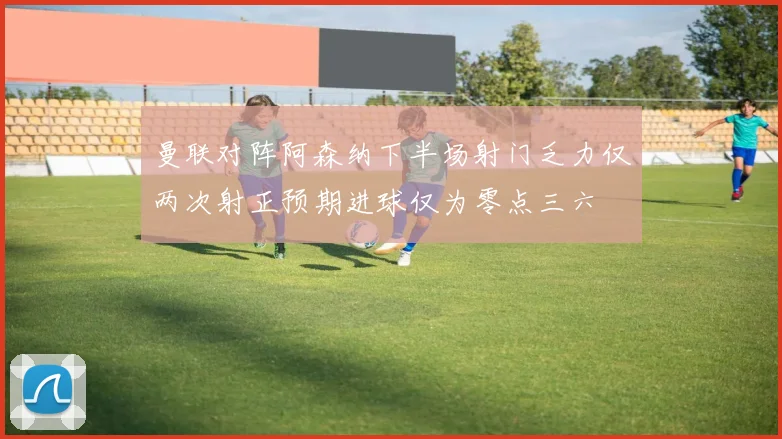 曼联对阵阿森纳下半场射门乏力仅两次射正预期进球仅为零点三六