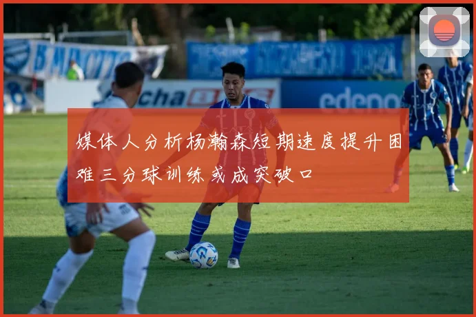 媒体人分析杨瀚森短期速度提升困难三分球训练或成突破口