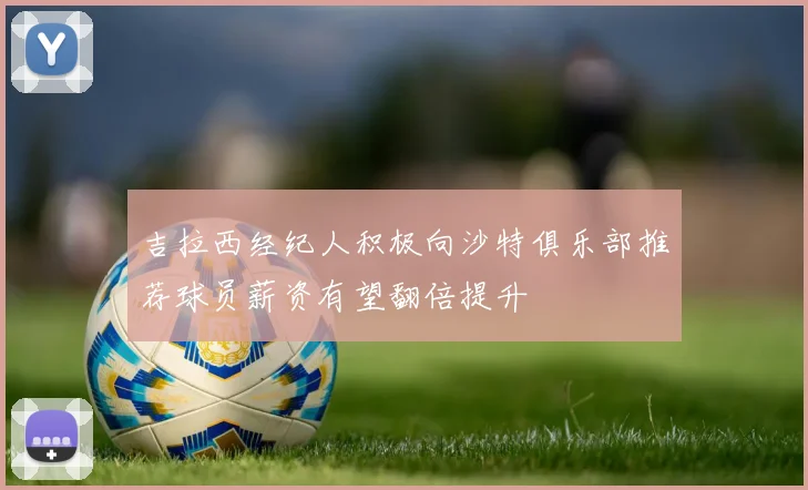 吉拉西经纪人积极向沙特俱乐部推荐球员薪资有望翻倍提升