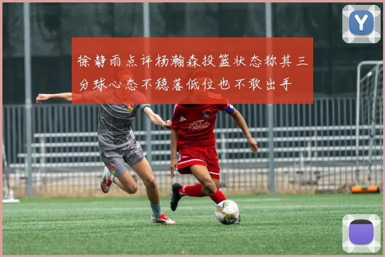 徐静雨点评杨瀚森投篮状态称其三分球心态不稳落低位也不敢出手