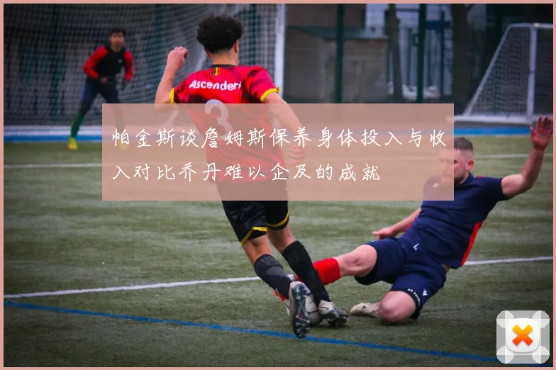 帕金斯谈詹姆斯保养身体投入与收入对比乔丹难以企及的成就