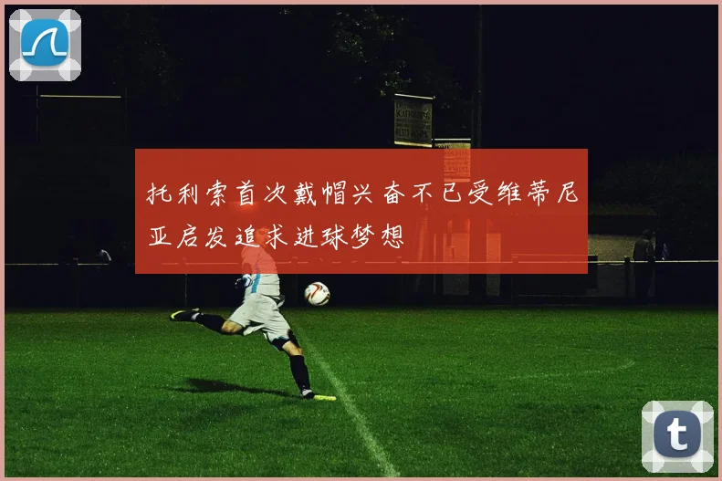 托利索首次戴帽兴奋不已受维蒂尼亚启发追求进球梦想