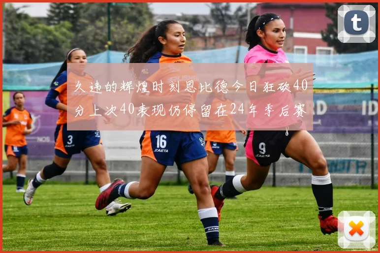久违的辉煌时刻恩比德今日狂砍40分上次40表现仍停留在24年季后赛