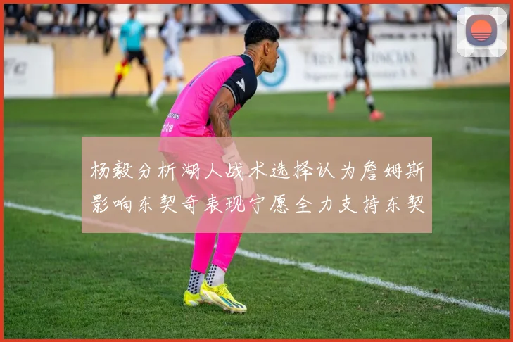 杨毅分析湖人战术选择认为詹姆斯影响东契奇表现宁愿全力支持东契奇