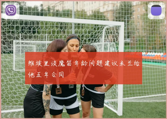 维埃里谈魔笛年龄问题建议米兰给他五年合同