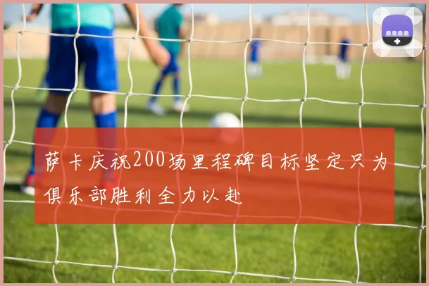 萨卡庆祝200场里程碑目标坚定只为俱乐部胜利全力以赴