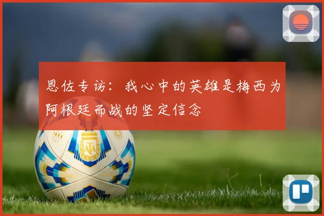恩佐专访：我心中的英雄是梅西为阿根廷而战的坚定信念