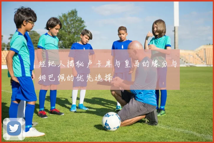 经纪人揭秘卢卡库与皇马的缘分与姆巴佩的优先选择