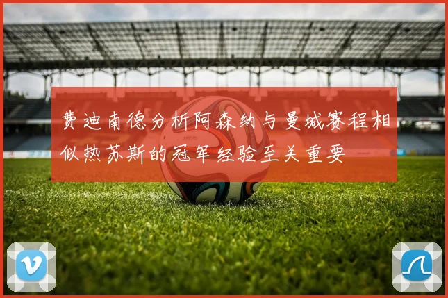 费迪南德分析阿森纳与曼城赛程相似热苏斯的冠军经验至关重要