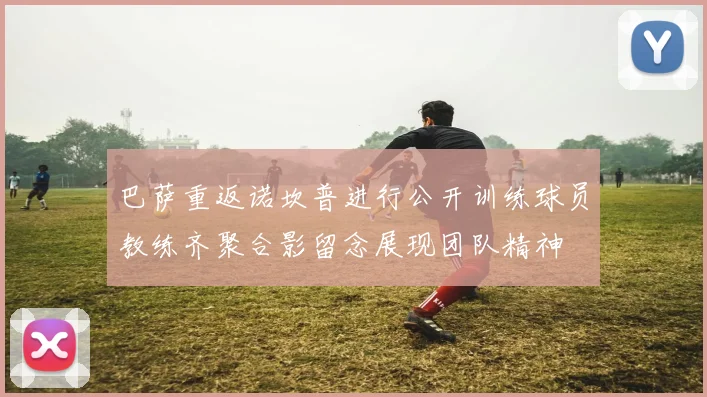 巴萨重返诺坎普进行公开训练球员教练齐聚合影留念展现团队精神