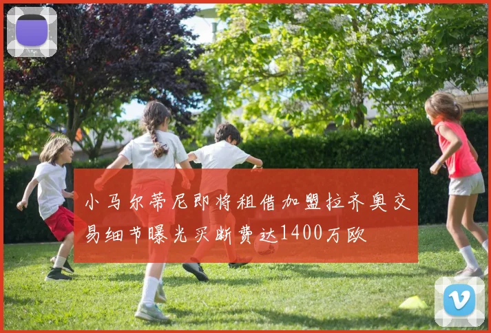 小马尔蒂尼即将租借加盟拉齐奥交易细节曝光买断费达1400万欧