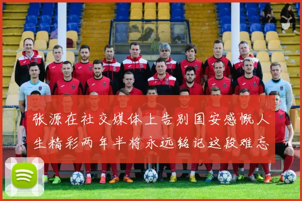 张源在社交媒体上告别国安感慨人生精彩两年半将永远铭记这段难忘故事