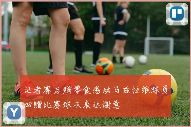 记者赛后赠零食感动马兹拉维球员回赠比赛球衣表达谢意