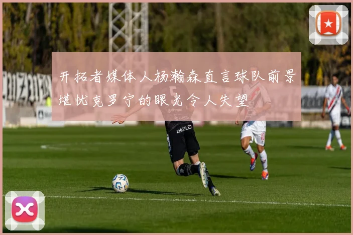 开拓者媒体人杨瀚森直言球队前景堪忧克罗宁的眼光令人失望