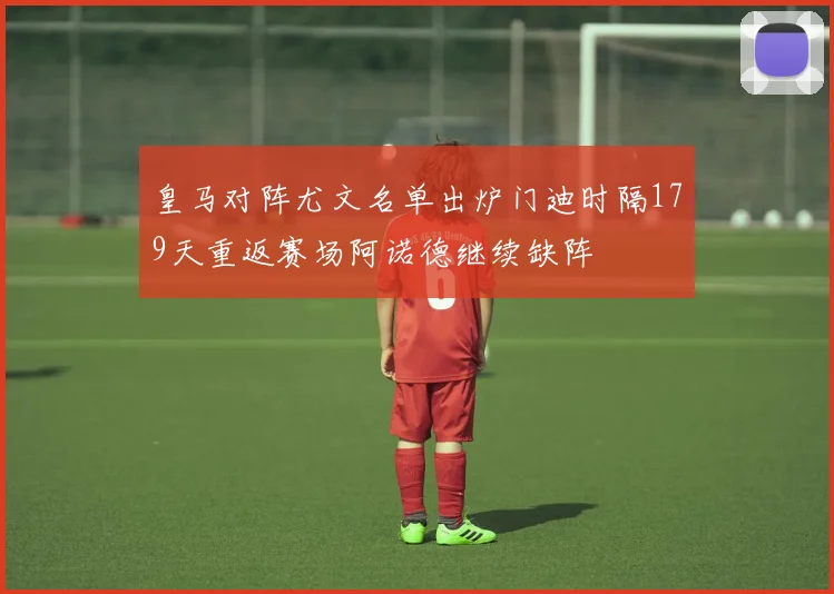 皇马对阵尤文名单出炉门迪时隔179天重返赛场阿诺德继续缺阵